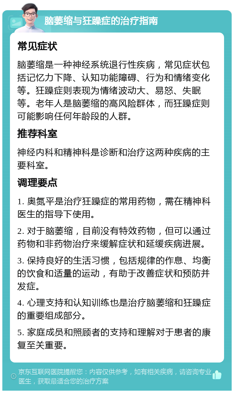 脑萎缩与狂躁症的治疗指南 常见症状 脑萎缩是一种神经系统退行性疾病，常见症状包括记忆力下降、认知功能障碍、行为和情绪变化等。狂躁症则表现为情绪波动大、易怒、失眠等。老年人是脑萎缩的高风险群体，而狂躁症则可能影响任何年龄段的人群。 推荐科室 神经内科和精神科是诊断和治疗这两种疾病的主要科室。 调理要点 1. 奥氮平是治疗狂躁症的常用药物，需在精神科医生的指导下使用。 2. 对于脑萎缩，目前没有特效药物，但可以通过药物和非药物治疗来缓解症状和延缓疾病进展。 3. 保持良好的生活习惯，包括规律的作息、均衡的饮食和适量的运动，有助于改善症状和预防并发症。 4. 心理支持和认知训练也是治疗脑萎缩和狂躁症的重要组成部分。 5. 家庭成员和照顾者的支持和理解对于患者的康复至关重要。