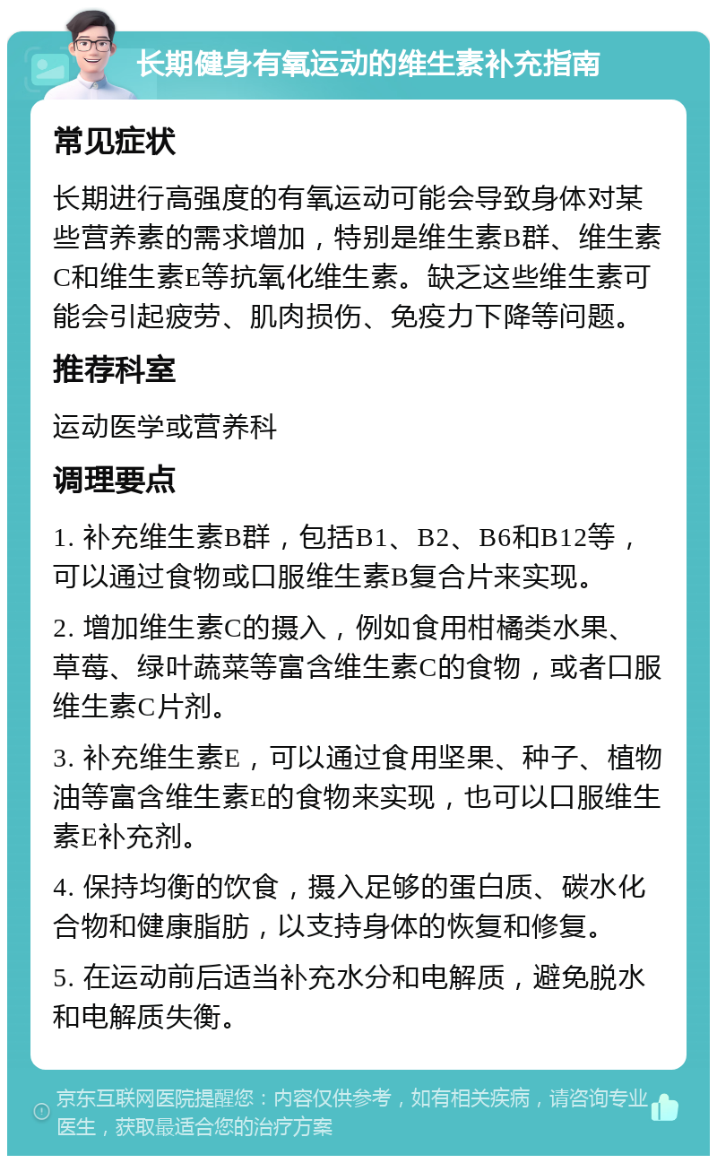 长期健身有氧运动的维生素补充指南 常见症状 长期进行高强度的有氧运动可能会导致身体对某些营养素的需求增加，特别是维生素B群、维生素C和维生素E等抗氧化维生素。缺乏这些维生素可能会引起疲劳、肌肉损伤、免疫力下降等问题。 推荐科室 运动医学或营养科 调理要点 1. 补充维生素B群，包括B1、B2、B6和B12等，可以通过食物或口服维生素B复合片来实现。 2. 增加维生素C的摄入，例如食用柑橘类水果、草莓、绿叶蔬菜等富含维生素C的食物，或者口服维生素C片剂。 3. 补充维生素E，可以通过食用坚果、种子、植物油等富含维生素E的食物来实现，也可以口服维生素E补充剂。 4. 保持均衡的饮食，摄入足够的蛋白质、碳水化合物和健康脂肪，以支持身体的恢复和修复。 5. 在运动前后适当补充水分和电解质，避免脱水和电解质失衡。