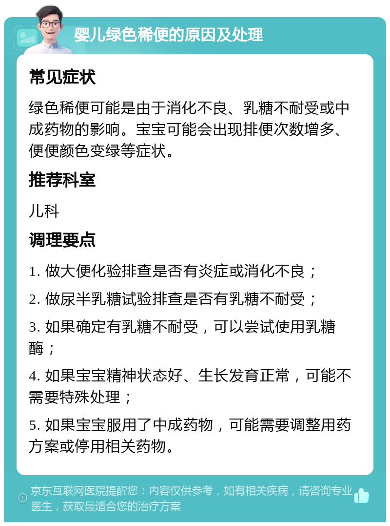 婴儿绿色稀便的原因及处理 常见症状 绿色稀便可能是由于消化不良、乳糖不耐受或中成药物的影响。宝宝可能会出现排便次数增多、便便颜色变绿等症状。 推荐科室 儿科 调理要点 1. 做大便化验排查是否有炎症或消化不良； 2. 做尿半乳糖试验排查是否有乳糖不耐受； 3. 如果确定有乳糖不耐受，可以尝试使用乳糖酶； 4. 如果宝宝精神状态好、生长发育正常，可能不需要特殊处理； 5. 如果宝宝服用了中成药物，可能需要调整用药方案或停用相关药物。