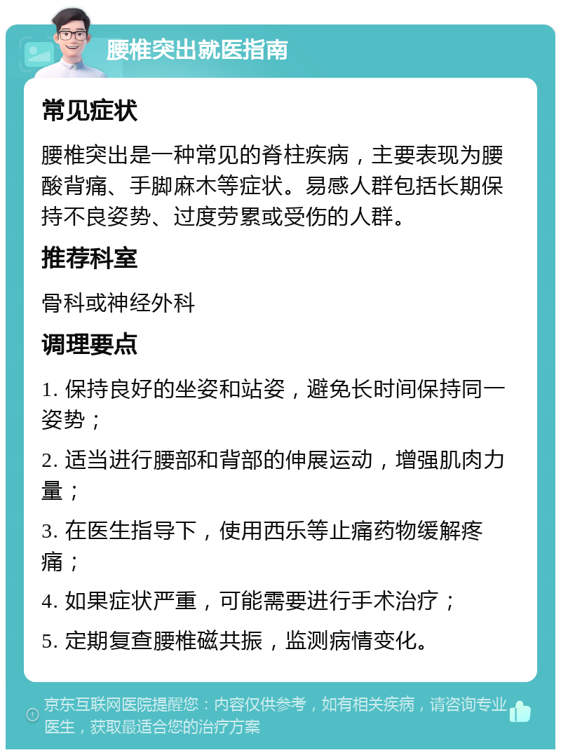 腰椎突出就医指南 常见症状 腰椎突出是一种常见的脊柱疾病，主要表现为腰酸背痛、手脚麻木等症状。易感人群包括长期保持不良姿势、过度劳累或受伤的人群。 推荐科室 骨科或神经外科 调理要点 1. 保持良好的坐姿和站姿，避免长时间保持同一姿势； 2. 适当进行腰部和背部的伸展运动，增强肌肉力量； 3. 在医生指导下，使用西乐等止痛药物缓解疼痛； 4. 如果症状严重，可能需要进行手术治疗； 5. 定期复查腰椎磁共振，监测病情变化。