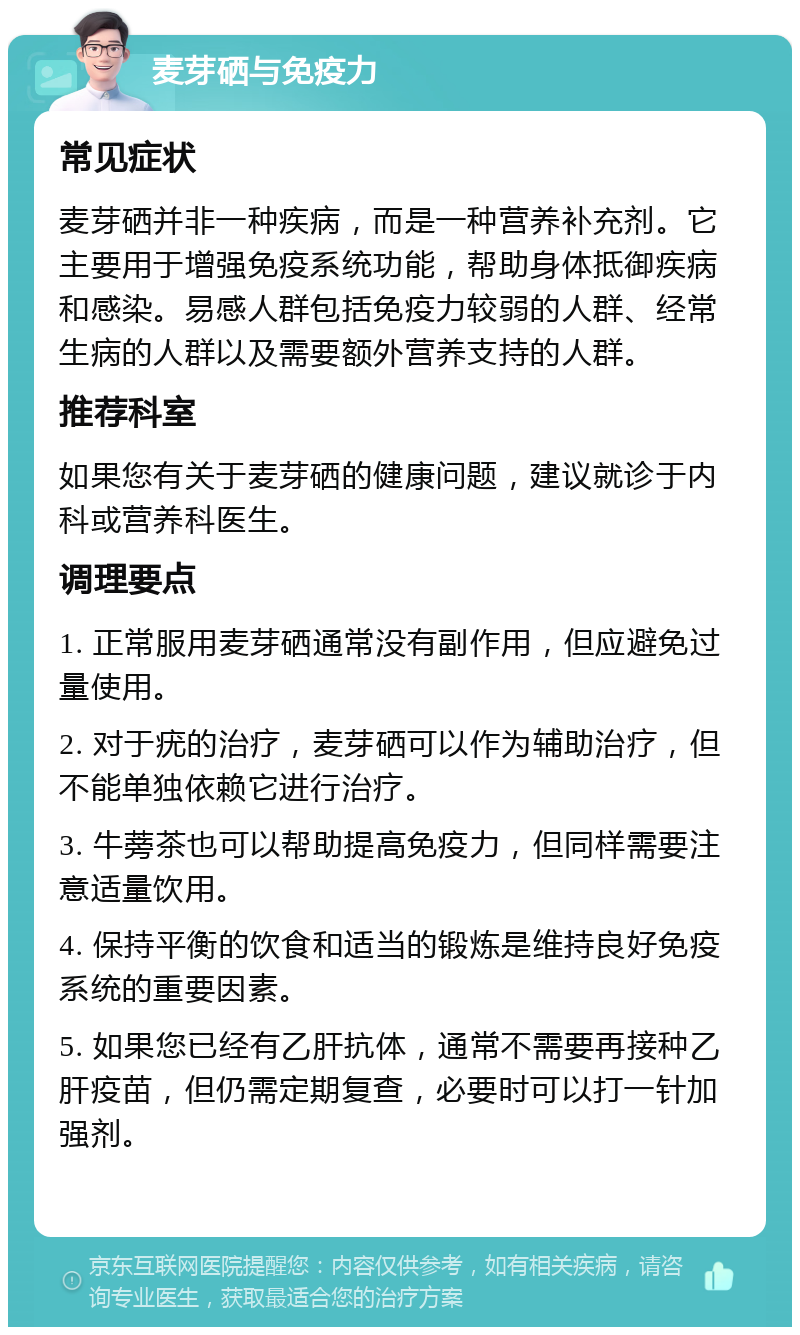 麦芽硒与免疫力 常见症状 麦芽硒并非一种疾病，而是一种营养补充剂。它主要用于增强免疫系统功能，帮助身体抵御疾病和感染。易感人群包括免疫力较弱的人群、经常生病的人群以及需要额外营养支持的人群。 推荐科室 如果您有关于麦芽硒的健康问题，建议就诊于内科或营养科医生。 调理要点 1. 正常服用麦芽硒通常没有副作用，但应避免过量使用。 2. 对于疣的治疗，麦芽硒可以作为辅助治疗，但不能单独依赖它进行治疗。 3. 牛蒡茶也可以帮助提高免疫力，但同样需要注意适量饮用。 4. 保持平衡的饮食和适当的锻炼是维持良好免疫系统的重要因素。 5. 如果您已经有乙肝抗体，通常不需要再接种乙肝疫苗，但仍需定期复查，必要时可以打一针加强剂。