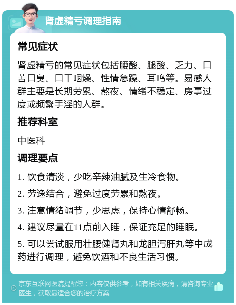 肾虚精亏调理指南 常见症状 肾虚精亏的常见症状包括腰酸、腿酸、乏力、口苦口臭、口干咽燥、性情急躁、耳鸣等。易感人群主要是长期劳累、熬夜、情绪不稳定、房事过度或频繁手淫的人群。 推荐科室 中医科 调理要点 1. 饮食清淡，少吃辛辣油腻及生冷食物。 2. 劳逸结合，避免过度劳累和熬夜。 3. 注意情绪调节，少思虑，保持心情舒畅。 4. 建议尽量在11点前入睡，保证充足的睡眠。 5. 可以尝试服用壮腰健肾丸和龙胆泻肝丸等中成药进行调理，避免饮酒和不良生活习惯。