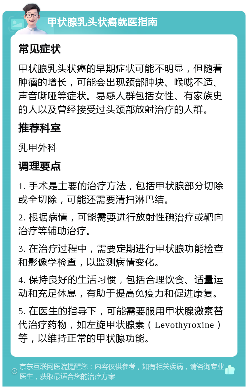 甲状腺乳头状癌就医指南 常见症状 甲状腺乳头状癌的早期症状可能不明显，但随着肿瘤的增长，可能会出现颈部肿块、喉咙不适、声音嘶哑等症状。易感人群包括女性、有家族史的人以及曾经接受过头颈部放射治疗的人群。 推荐科室 乳甲外科 调理要点 1. 手术是主要的治疗方法，包括甲状腺部分切除或全切除，可能还需要清扫淋巴结。 2. 根据病情，可能需要进行放射性碘治疗或靶向治疗等辅助治疗。 3. 在治疗过程中，需要定期进行甲状腺功能检查和影像学检查，以监测病情变化。 4. 保持良好的生活习惯，包括合理饮食、适量运动和充足休息，有助于提高免疫力和促进康复。 5. 在医生的指导下，可能需要服用甲状腺激素替代治疗药物，如左旋甲状腺素（Levothyroxine）等，以维持正常的甲状腺功能。