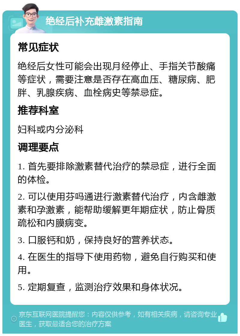 绝经后补充雌激素指南 常见症状 绝经后女性可能会出现月经停止、手指关节酸痛等症状，需要注意是否存在高血压、糖尿病、肥胖、乳腺疾病、血栓病史等禁忌症。 推荐科室 妇科或内分泌科 调理要点 1. 首先要排除激素替代治疗的禁忌症，进行全面的体检。 2. 可以使用芬吗通进行激素替代治疗，内含雌激素和孕激素，能帮助缓解更年期症状，防止骨质疏松和内膜病变。 3. 口服钙和奶，保持良好的营养状态。 4. 在医生的指导下使用药物，避免自行购买和使用。 5. 定期复查，监测治疗效果和身体状况。