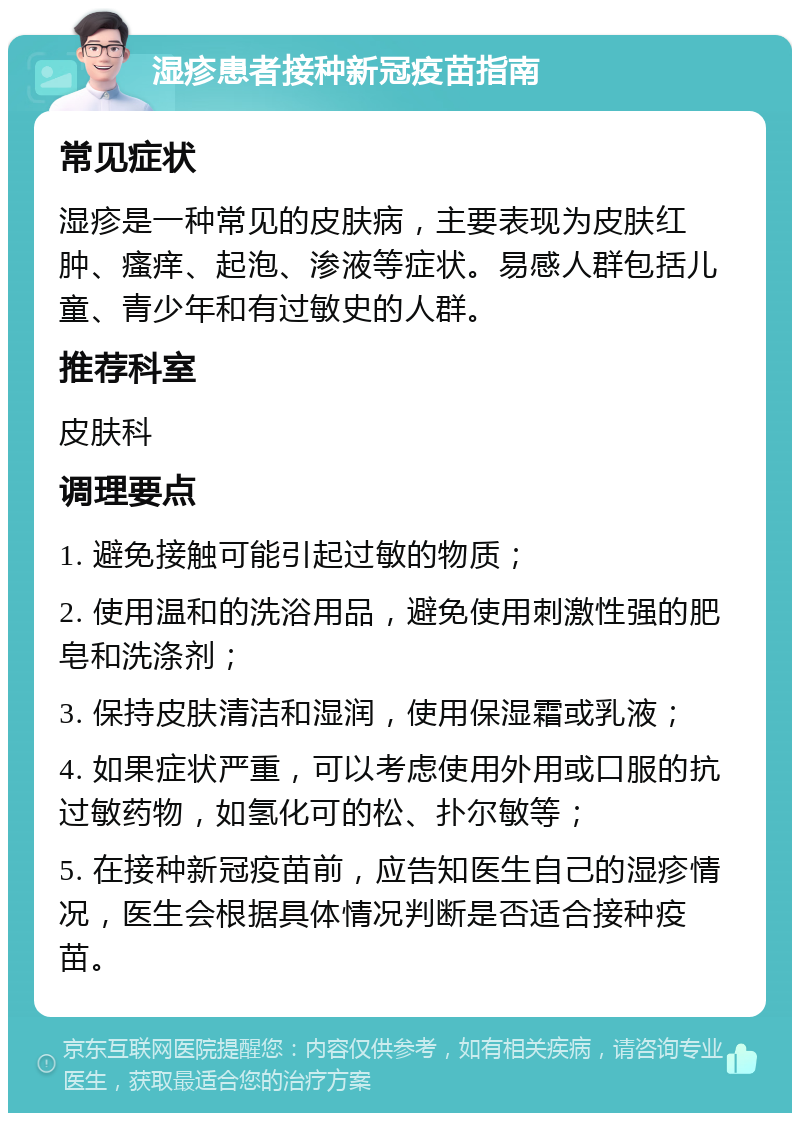 湿疹患者接种新冠疫苗指南 常见症状 湿疹是一种常见的皮肤病，主要表现为皮肤红肿、瘙痒、起泡、渗液等症状。易感人群包括儿童、青少年和有过敏史的人群。 推荐科室 皮肤科 调理要点 1. 避免接触可能引起过敏的物质； 2. 使用温和的洗浴用品，避免使用刺激性强的肥皂和洗涤剂； 3. 保持皮肤清洁和湿润，使用保湿霜或乳液； 4. 如果症状严重，可以考虑使用外用或口服的抗过敏药物，如氢化可的松、扑尔敏等； 5. 在接种新冠疫苗前，应告知医生自己的湿疹情况，医生会根据具体情况判断是否适合接种疫苗。