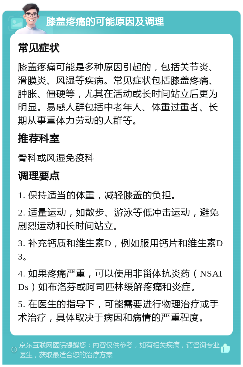 膝盖疼痛的可能原因及调理 常见症状 膝盖疼痛可能是多种原因引起的，包括关节炎、滑膜炎、风湿等疾病。常见症状包括膝盖疼痛、肿胀、僵硬等，尤其在活动或长时间站立后更为明显。易感人群包括中老年人、体重过重者、长期从事重体力劳动的人群等。 推荐科室 骨科或风湿免疫科 调理要点 1. 保持适当的体重，减轻膝盖的负担。 2. 适量运动，如散步、游泳等低冲击运动，避免剧烈运动和长时间站立。 3. 补充钙质和维生素D，例如服用钙片和维生素D3。 4. 如果疼痛严重，可以使用非甾体抗炎药（NSAIDs）如布洛芬或阿司匹林缓解疼痛和炎症。 5. 在医生的指导下，可能需要进行物理治疗或手术治疗，具体取决于病因和病情的严重程度。