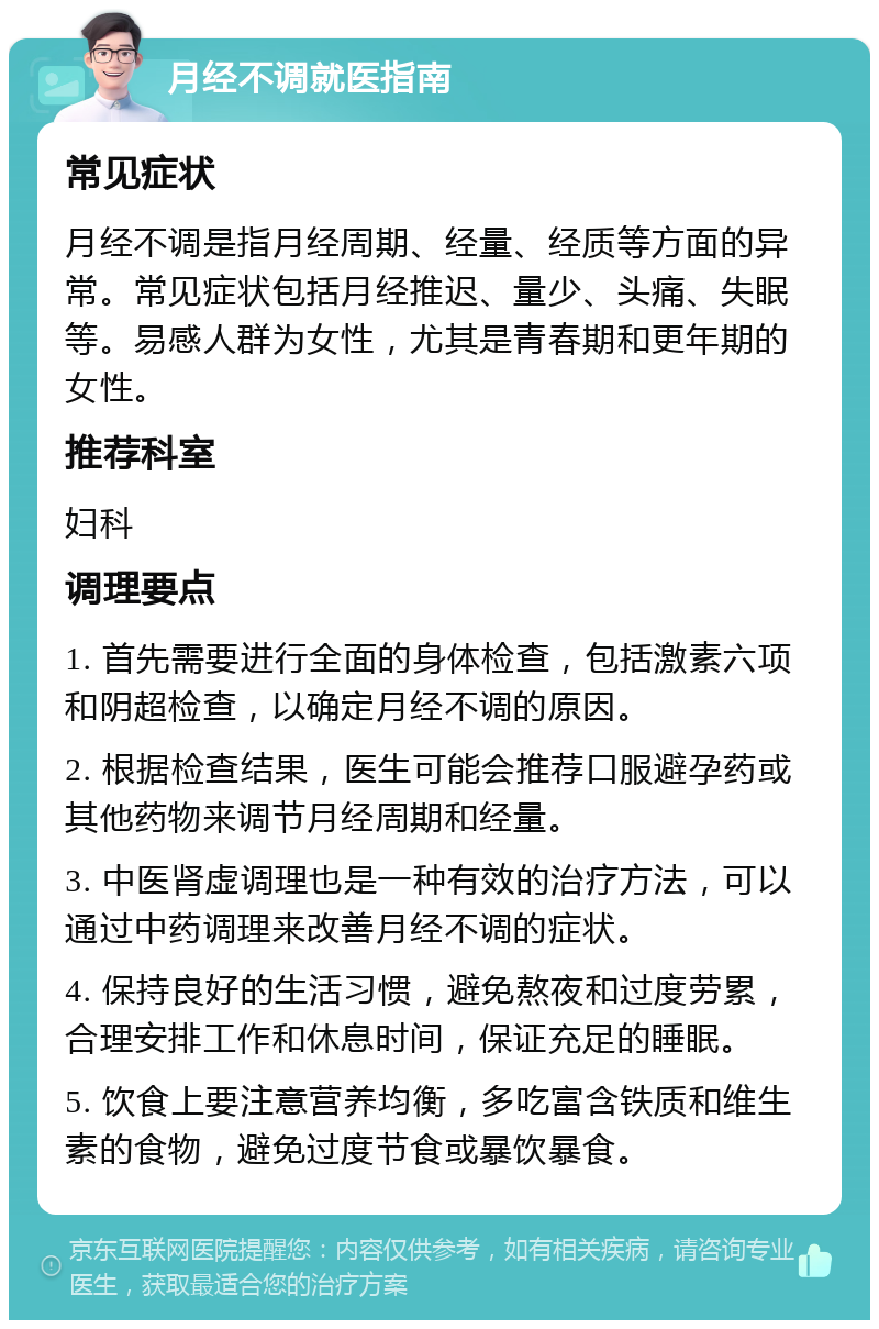 月经不调就医指南 常见症状 月经不调是指月经周期、经量、经质等方面的异常。常见症状包括月经推迟、量少、头痛、失眠等。易感人群为女性，尤其是青春期和更年期的女性。 推荐科室 妇科 调理要点 1. 首先需要进行全面的身体检查，包括激素六项和阴超检查，以确定月经不调的原因。 2. 根据检查结果，医生可能会推荐口服避孕药或其他药物来调节月经周期和经量。 3. 中医肾虚调理也是一种有效的治疗方法，可以通过中药调理来改善月经不调的症状。 4. 保持良好的生活习惯，避免熬夜和过度劳累，合理安排工作和休息时间，保证充足的睡眠。 5. 饮食上要注意营养均衡，多吃富含铁质和维生素的食物，避免过度节食或暴饮暴食。