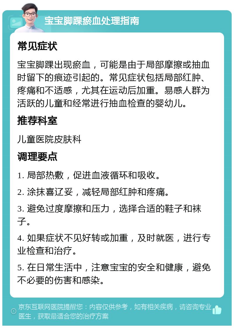 宝宝脚踝瘀血处理指南 常见症状 宝宝脚踝出现瘀血，可能是由于局部摩擦或抽血时留下的痕迹引起的。常见症状包括局部红肿、疼痛和不适感，尤其在运动后加重。易感人群为活跃的儿童和经常进行抽血检查的婴幼儿。 推荐科室 儿童医院皮肤科 调理要点 1. 局部热敷，促进血液循环和吸收。 2. 涂抹喜辽妥，减轻局部红肿和疼痛。 3. 避免过度摩擦和压力，选择合适的鞋子和袜子。 4. 如果症状不见好转或加重，及时就医，进行专业检查和治疗。 5. 在日常生活中，注意宝宝的安全和健康，避免不必要的伤害和感染。