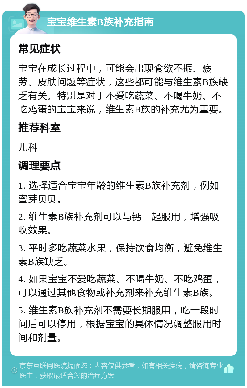 宝宝维生素B族补充指南 常见症状 宝宝在成长过程中，可能会出现食欲不振、疲劳、皮肤问题等症状，这些都可能与维生素B族缺乏有关。特别是对于不爱吃蔬菜、不喝牛奶、不吃鸡蛋的宝宝来说，维生素B族的补充尤为重要。 推荐科室 儿科 调理要点 1. 选择适合宝宝年龄的维生素B族补充剂，例如蜜芽贝贝。 2. 维生素B族补充剂可以与钙一起服用，增强吸收效果。 3. 平时多吃蔬菜水果，保持饮食均衡，避免维生素B族缺乏。 4. 如果宝宝不爱吃蔬菜、不喝牛奶、不吃鸡蛋，可以通过其他食物或补充剂来补充维生素B族。 5. 维生素B族补充剂不需要长期服用，吃一段时间后可以停用，根据宝宝的具体情况调整服用时间和剂量。