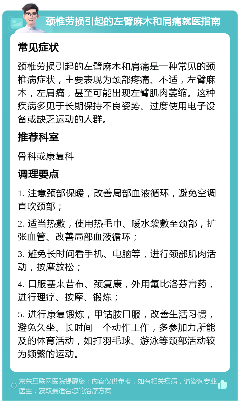 颈椎劳损引起的左臂麻木和肩痛就医指南 常见症状 颈椎劳损引起的左臂麻木和肩痛是一种常见的颈椎病症状，主要表现为颈部疼痛、不适，左臂麻木，左肩痛，甚至可能出现左臂肌肉萎缩。这种疾病多见于长期保持不良姿势、过度使用电子设备或缺乏运动的人群。 推荐科室 骨科或康复科 调理要点 1. 注意颈部保暖，改善局部血液循环，避免空调直吹颈部； 2. 适当热敷，使用热毛巾、暖水袋敷至颈部，扩张血管、改善局部血液循环； 3. 避免长时间看手机、电脑等，进行颈部肌肉活动，按摩放松； 4. 口服塞来昔布、颈复康，外用氟比洛芬膏药，进行理疗、按摩、锻炼； 5. 进行康复锻炼，甲钴胺口服，改善生活习惯，避免久坐、长时间一个动作工作，多参加力所能及的体育活动，如打羽毛球、游泳等颈部活动较为频繁的运动。