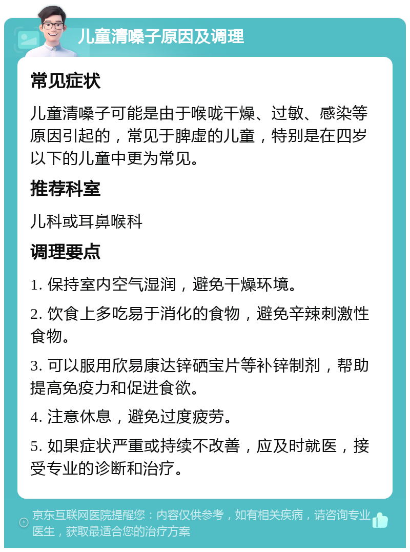 儿童清嗓子原因及调理 常见症状 儿童清嗓子可能是由于喉咙干燥、过敏、感染等原因引起的，常见于脾虚的儿童，特别是在四岁以下的儿童中更为常见。 推荐科室 儿科或耳鼻喉科 调理要点 1. 保持室内空气湿润，避免干燥环境。 2. 饮食上多吃易于消化的食物，避免辛辣刺激性食物。 3. 可以服用欣易康达锌硒宝片等补锌制剂，帮助提高免疫力和促进食欲。 4. 注意休息，避免过度疲劳。 5. 如果症状严重或持续不改善，应及时就医，接受专业的诊断和治疗。