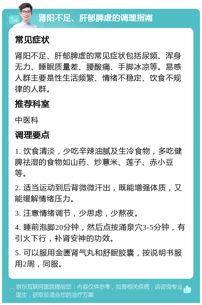 肾阳不足、肝郁脾虚的调理指南 常见症状 肾阳不足、肝郁脾虚的常见症状包括尿频、浑身无力、睡眠质量差、腰酸痛、手脚冰凉等。易感人群主要是性生活频繁、情绪不稳定、饮食不规律的人群。 推荐科室 中医科 调理要点 1. 饮食清淡，少吃辛辣油腻及生冷食物，多吃健脾祛湿的食物如山药、炒薏米、莲子、赤小豆等。 2. 适当运动到后背微微汗出，既能增强体质，又能缓解情绪压力。 3. 注意情绪调节，少思虑，少熬夜。 4. 睡前泡脚20分钟，然后点按涌泉穴3-5分钟，有引火下行，补肾安神的功效。 5. 可以服用金匮肾气丸和舒眠胶囊，按说明书服用2周，同服。