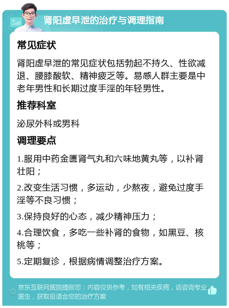 肾阳虚早泄的治疗与调理指南 常见症状 肾阳虚早泄的常见症状包括勃起不持久、性欲减退、腰膝酸软、精神疲乏等。易感人群主要是中老年男性和长期过度手淫的年轻男性。 推荐科室 泌尿外科或男科 调理要点 1.服用中药金匮肾气丸和六味地黄丸等，以补肾壮阳； 2.改变生活习惯，多运动，少熬夜，避免过度手淫等不良习惯； 3.保持良好的心态，减少精神压力； 4.合理饮食，多吃一些补肾的食物，如黑豆、核桃等； 5.定期复诊，根据病情调整治疗方案。