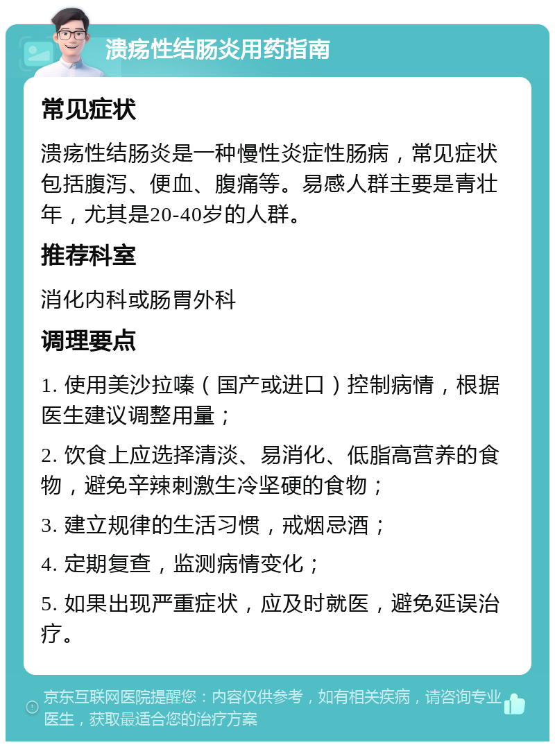 溃疡性结肠炎用药指南 常见症状 溃疡性结肠炎是一种慢性炎症性肠病，常见症状包括腹泻、便血、腹痛等。易感人群主要是青壮年，尤其是20-40岁的人群。 推荐科室 消化内科或肠胃外科 调理要点 1. 使用美沙拉嗪（国产或进口）控制病情，根据医生建议调整用量； 2. 饮食上应选择清淡、易消化、低脂高营养的食物，避免辛辣刺激生冷坚硬的食物； 3. 建立规律的生活习惯，戒烟忌酒； 4. 定期复查，监测病情变化； 5. 如果出现严重症状，应及时就医，避免延误治疗。