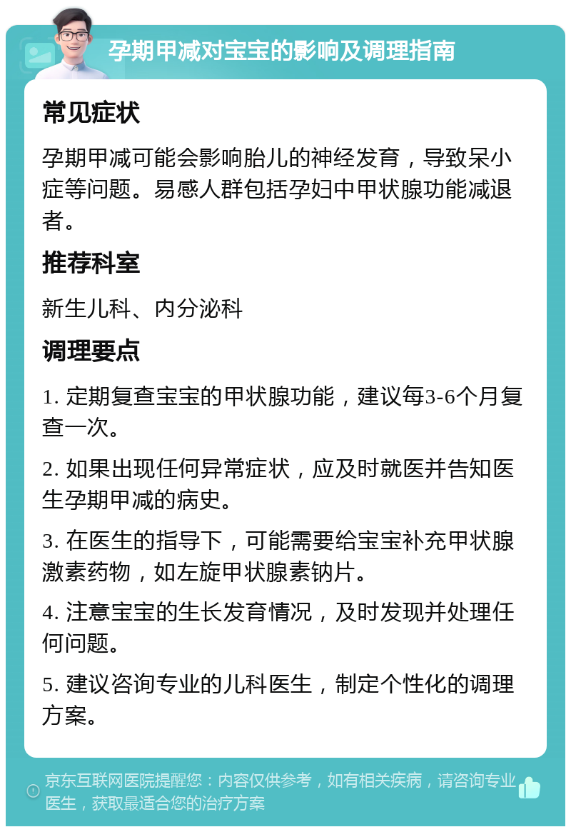 孕期甲减对宝宝的影响及调理指南 常见症状 孕期甲减可能会影响胎儿的神经发育，导致呆小症等问题。易感人群包括孕妇中甲状腺功能减退者。 推荐科室 新生儿科、内分泌科 调理要点 1. 定期复查宝宝的甲状腺功能，建议每3-6个月复查一次。 2. 如果出现任何异常症状，应及时就医并告知医生孕期甲减的病史。 3. 在医生的指导下，可能需要给宝宝补充甲状腺激素药物，如左旋甲状腺素钠片。 4. 注意宝宝的生长发育情况，及时发现并处理任何问题。 5. 建议咨询专业的儿科医生，制定个性化的调理方案。