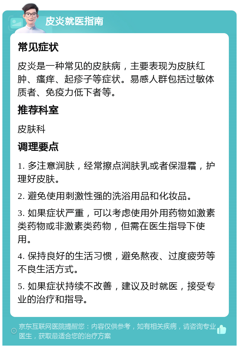 皮炎就医指南 常见症状 皮炎是一种常见的皮肤病，主要表现为皮肤红肿、瘙痒、起疹子等症状。易感人群包括过敏体质者、免疫力低下者等。 推荐科室 皮肤科 调理要点 1. 多注意润肤，经常擦点润肤乳或者保湿霜，护理好皮肤。 2. 避免使用刺激性强的洗浴用品和化妆品。 3. 如果症状严重，可以考虑使用外用药物如激素类药物或非激素类药物，但需在医生指导下使用。 4. 保持良好的生活习惯，避免熬夜、过度疲劳等不良生活方式。 5. 如果症状持续不改善，建议及时就医，接受专业的治疗和指导。