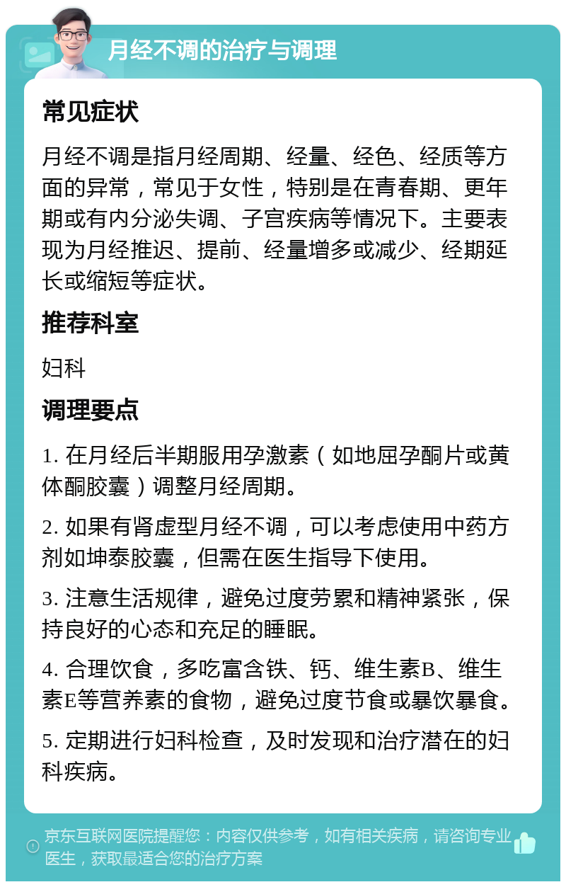 月经不调的治疗与调理 常见症状 月经不调是指月经周期、经量、经色、经质等方面的异常，常见于女性，特别是在青春期、更年期或有内分泌失调、子宫疾病等情况下。主要表现为月经推迟、提前、经量增多或减少、经期延长或缩短等症状。 推荐科室 妇科 调理要点 1. 在月经后半期服用孕激素（如地屈孕酮片或黄体酮胶囊）调整月经周期。 2. 如果有肾虚型月经不调，可以考虑使用中药方剂如坤泰胶囊，但需在医生指导下使用。 3. 注意生活规律，避免过度劳累和精神紧张，保持良好的心态和充足的睡眠。 4. 合理饮食，多吃富含铁、钙、维生素B、维生素E等营养素的食物，避免过度节食或暴饮暴食。 5. 定期进行妇科检查，及时发现和治疗潜在的妇科疾病。