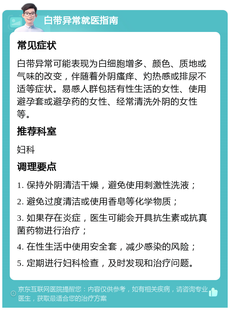 白带异常就医指南 常见症状 白带异常可能表现为白细胞增多、颜色、质地或气味的改变，伴随着外阴瘙痒、灼热感或排尿不适等症状。易感人群包括有性生活的女性、使用避孕套或避孕药的女性、经常清洗外阴的女性等。 推荐科室 妇科 调理要点 1. 保持外阴清洁干燥，避免使用刺激性洗液； 2. 避免过度清洁或使用香皂等化学物质； 3. 如果存在炎症，医生可能会开具抗生素或抗真菌药物进行治疗； 4. 在性生活中使用安全套，减少感染的风险； 5. 定期进行妇科检查，及时发现和治疗问题。