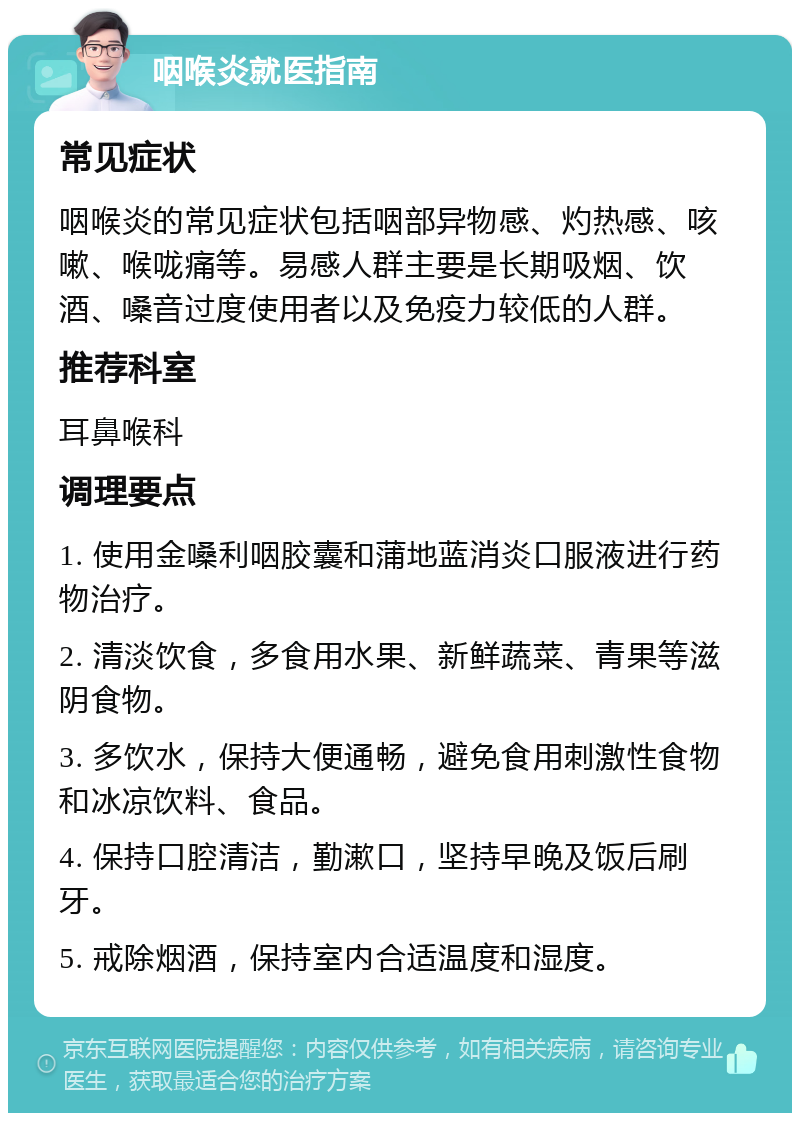 咽喉炎就医指南 常见症状 咽喉炎的常见症状包括咽部异物感、灼热感、咳嗽、喉咙痛等。易感人群主要是长期吸烟、饮酒、嗓音过度使用者以及免疫力较低的人群。 推荐科室 耳鼻喉科 调理要点 1. 使用金嗓利咽胶囊和蒲地蓝消炎口服液进行药物治疗。 2. 清淡饮食，多食用水果、新鲜蔬菜、青果等滋阴食物。 3. 多饮水，保持大便通畅，避免食用刺激性食物和冰凉饮料、食品。 4. 保持口腔清洁，勤漱口，坚持早晚及饭后刷牙。 5. 戒除烟酒，保持室内合适温度和湿度。