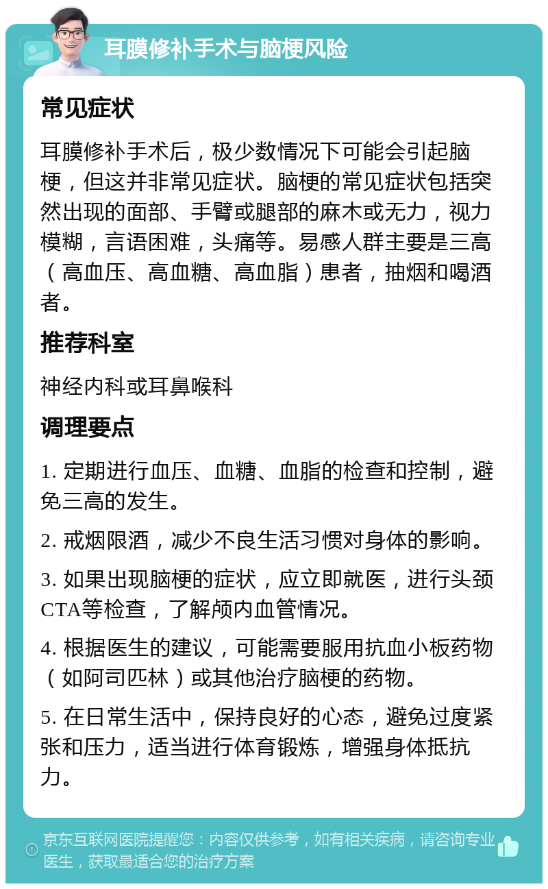 耳膜修补手术与脑梗风险 常见症状 耳膜修补手术后，极少数情况下可能会引起脑梗，但这并非常见症状。脑梗的常见症状包括突然出现的面部、手臂或腿部的麻木或无力，视力模糊，言语困难，头痛等。易感人群主要是三高（高血压、高血糖、高血脂）患者，抽烟和喝酒者。 推荐科室 神经内科或耳鼻喉科 调理要点 1. 定期进行血压、血糖、血脂的检查和控制，避免三高的发生。 2. 戒烟限酒，减少不良生活习惯对身体的影响。 3. 如果出现脑梗的症状，应立即就医，进行头颈CTA等检查，了解颅内血管情况。 4. 根据医生的建议，可能需要服用抗血小板药物（如阿司匹林）或其他治疗脑梗的药物。 5. 在日常生活中，保持良好的心态，避免过度紧张和压力，适当进行体育锻炼，增强身体抵抗力。