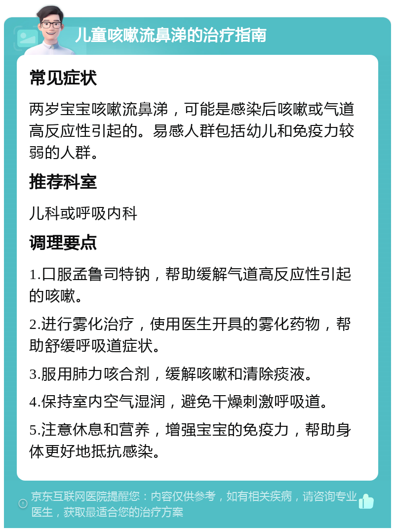 儿童咳嗽流鼻涕的治疗指南 常见症状 两岁宝宝咳嗽流鼻涕，可能是感染后咳嗽或气道高反应性引起的。易感人群包括幼儿和免疫力较弱的人群。 推荐科室 儿科或呼吸内科 调理要点 1.口服孟鲁司特钠，帮助缓解气道高反应性引起的咳嗽。 2.进行雾化治疗，使用医生开具的雾化药物，帮助舒缓呼吸道症状。 3.服用肺力咳合剂，缓解咳嗽和清除痰液。 4.保持室内空气湿润，避免干燥刺激呼吸道。 5.注意休息和营养，增强宝宝的免疫力，帮助身体更好地抵抗感染。