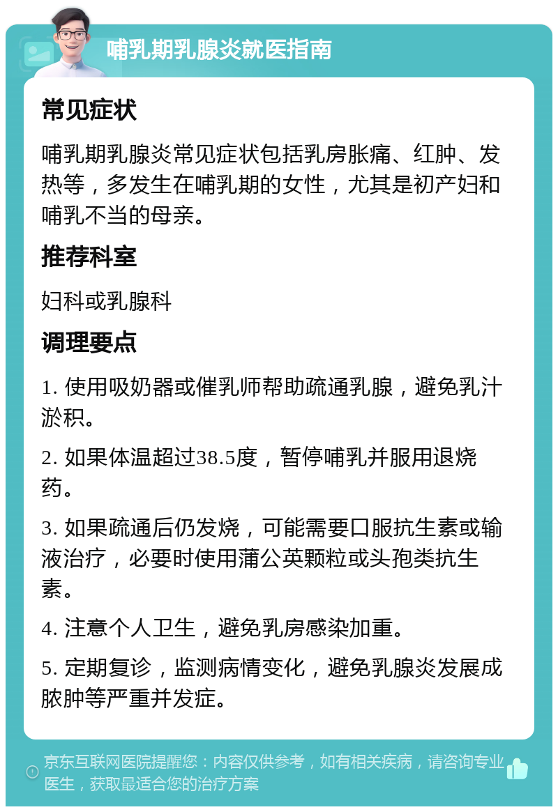 哺乳期乳腺炎就医指南 常见症状 哺乳期乳腺炎常见症状包括乳房胀痛、红肿、发热等，多发生在哺乳期的女性，尤其是初产妇和哺乳不当的母亲。 推荐科室 妇科或乳腺科 调理要点 1. 使用吸奶器或催乳师帮助疏通乳腺，避免乳汁淤积。 2. 如果体温超过38.5度，暂停哺乳并服用退烧药。 3. 如果疏通后仍发烧，可能需要口服抗生素或输液治疗，必要时使用蒲公英颗粒或头孢类抗生素。 4. 注意个人卫生，避免乳房感染加重。 5. 定期复诊，监测病情变化，避免乳腺炎发展成脓肿等严重并发症。