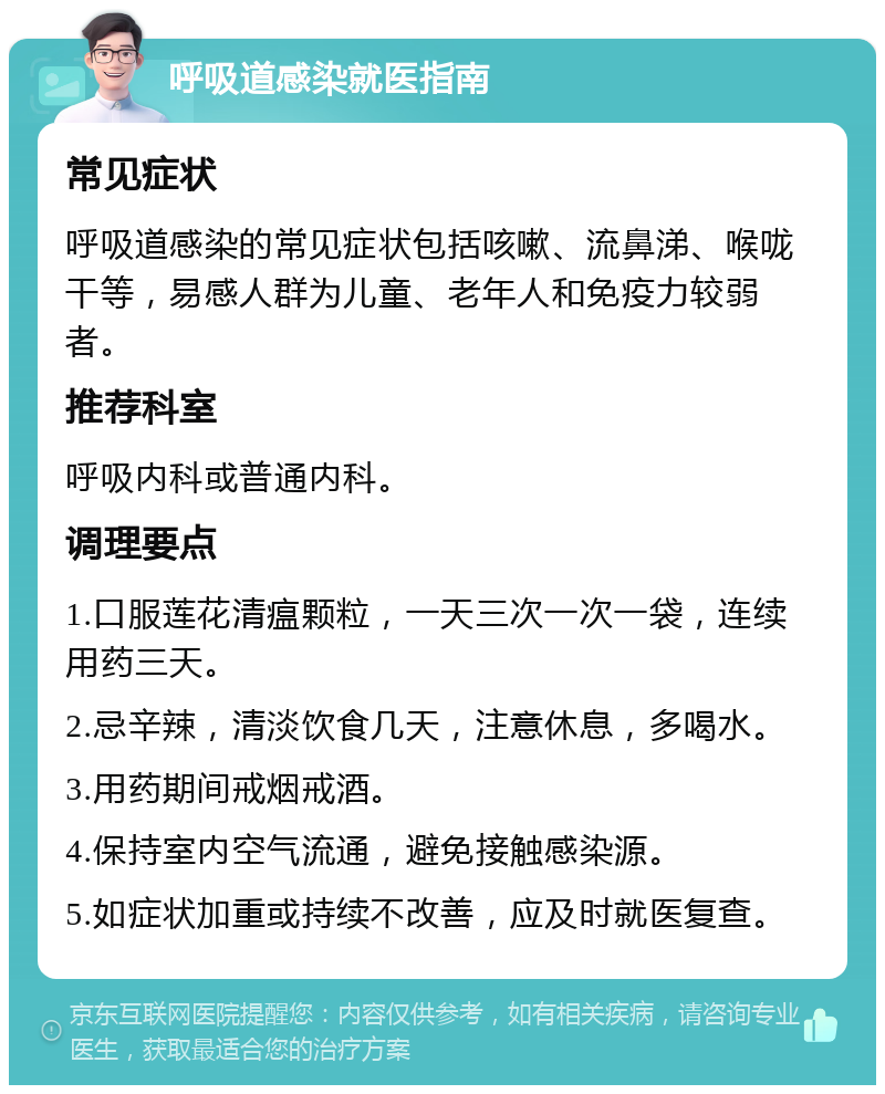 呼吸道感染就医指南 常见症状 呼吸道感染的常见症状包括咳嗽、流鼻涕、喉咙干等，易感人群为儿童、老年人和免疫力较弱者。 推荐科室 呼吸内科或普通内科。 调理要点 1.口服莲花清瘟颗粒，一天三次一次一袋，连续用药三天。 2.忌辛辣，清淡饮食几天，注意休息，多喝水。 3.用药期间戒烟戒酒。 4.保持室内空气流通，避免接触感染源。 5.如症状加重或持续不改善，应及时就医复查。