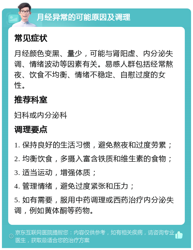 月经异常的可能原因及调理 常见症状 月经颜色变黑、量少，可能与肾阳虚、内分泌失调、情绪波动等因素有关。易感人群包括经常熬夜、饮食不均衡、情绪不稳定、自慰过度的女性。 推荐科室 妇科或内分泌科 调理要点 1. 保持良好的生活习惯，避免熬夜和过度劳累； 2. 均衡饮食，多摄入富含铁质和维生素的食物； 3. 适当运动，增强体质； 4. 管理情绪，避免过度紧张和压力； 5. 如有需要，服用中药调理或西药治疗内分泌失调，例如黄体酮等药物。