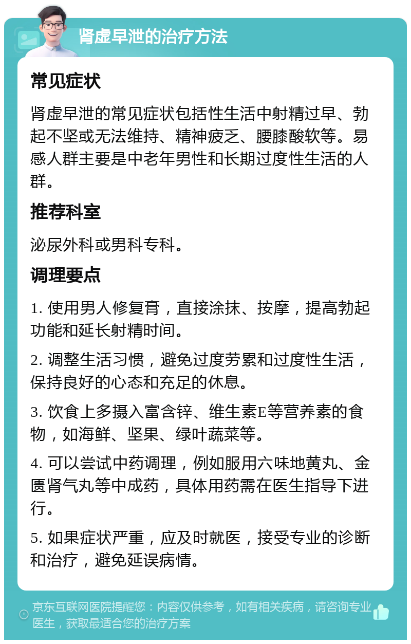 肾虚早泄的治疗方法 常见症状 肾虚早泄的常见症状包括性生活中射精过早、勃起不坚或无法维持、精神疲乏、腰膝酸软等。易感人群主要是中老年男性和长期过度性生活的人群。 推荐科室 泌尿外科或男科专科。 调理要点 1. 使用男人修复膏，直接涂抹、按摩，提高勃起功能和延长射精时间。 2. 调整生活习惯，避免过度劳累和过度性生活，保持良好的心态和充足的休息。 3. 饮食上多摄入富含锌、维生素E等营养素的食物，如海鲜、坚果、绿叶蔬菜等。 4. 可以尝试中药调理，例如服用六味地黄丸、金匮肾气丸等中成药，具体用药需在医生指导下进行。 5. 如果症状严重，应及时就医，接受专业的诊断和治疗，避免延误病情。