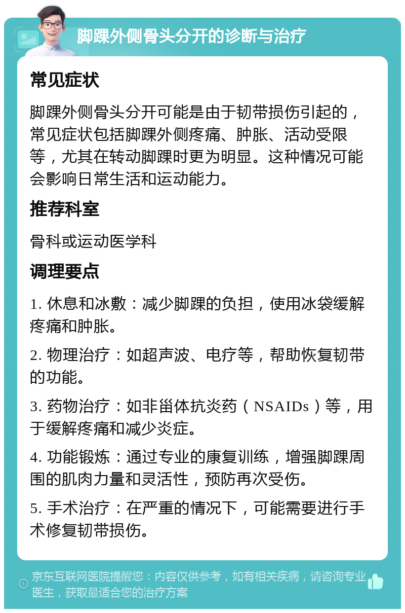 脚踝外侧骨头分开的诊断与治疗 常见症状 脚踝外侧骨头分开可能是由于韧带损伤引起的，常见症状包括脚踝外侧疼痛、肿胀、活动受限等，尤其在转动脚踝时更为明显。这种情况可能会影响日常生活和运动能力。 推荐科室 骨科或运动医学科 调理要点 1. 休息和冰敷：减少脚踝的负担，使用冰袋缓解疼痛和肿胀。 2. 物理治疗：如超声波、电疗等，帮助恢复韧带的功能。 3. 药物治疗：如非甾体抗炎药（NSAIDs）等，用于缓解疼痛和减少炎症。 4. 功能锻炼：通过专业的康复训练，增强脚踝周围的肌肉力量和灵活性，预防再次受伤。 5. 手术治疗：在严重的情况下，可能需要进行手术修复韧带损伤。