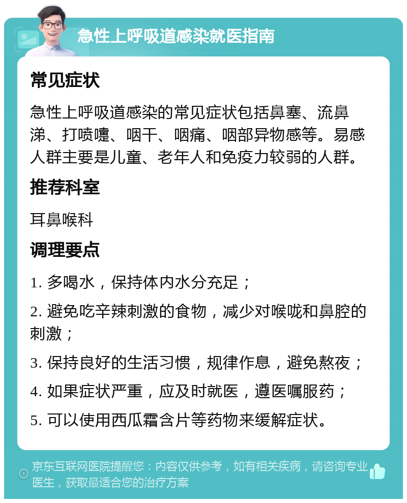 急性上呼吸道感染就医指南 常见症状 急性上呼吸道感染的常见症状包括鼻塞、流鼻涕、打喷嚏、咽干、咽痛、咽部异物感等。易感人群主要是儿童、老年人和免疫力较弱的人群。 推荐科室 耳鼻喉科 调理要点 1. 多喝水，保持体内水分充足； 2. 避免吃辛辣刺激的食物，减少对喉咙和鼻腔的刺激； 3. 保持良好的生活习惯，规律作息，避免熬夜； 4. 如果症状严重，应及时就医，遵医嘱服药； 5. 可以使用西瓜霜含片等药物来缓解症状。