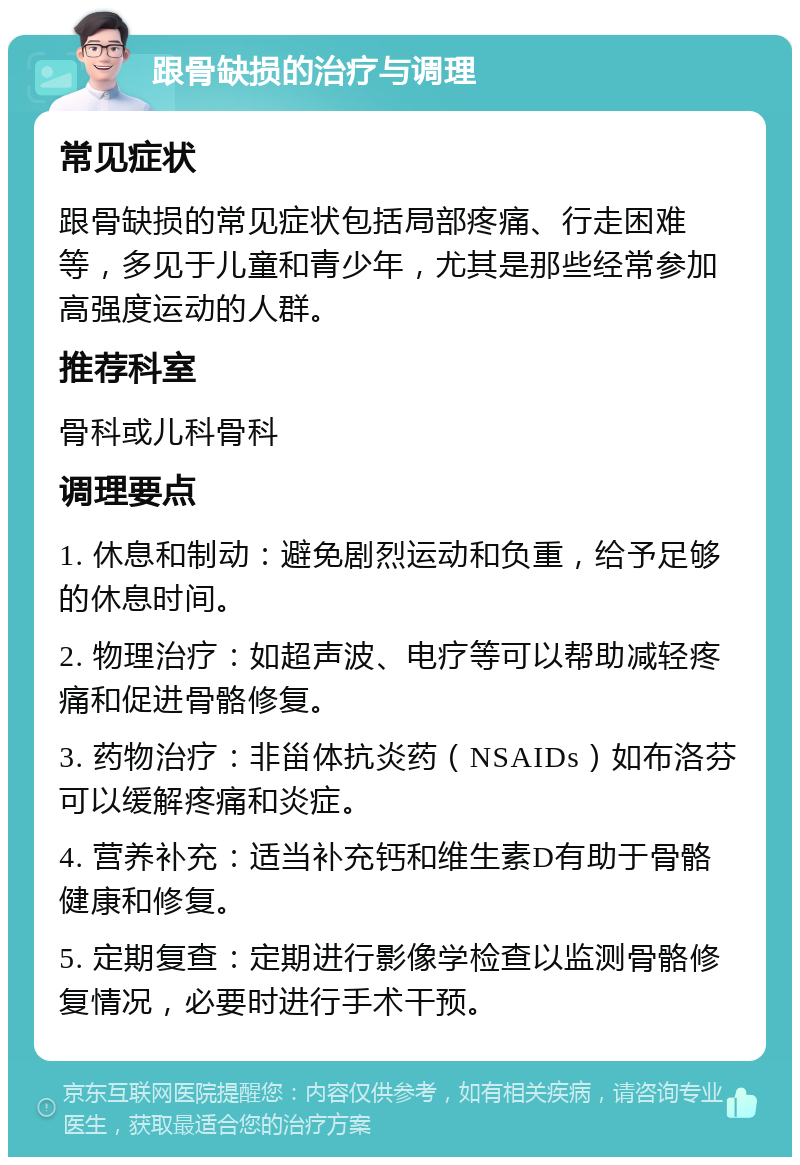 跟骨缺损的治疗与调理 常见症状 跟骨缺损的常见症状包括局部疼痛、行走困难等，多见于儿童和青少年，尤其是那些经常参加高强度运动的人群。 推荐科室 骨科或儿科骨科 调理要点 1. 休息和制动：避免剧烈运动和负重，给予足够的休息时间。 2. 物理治疗：如超声波、电疗等可以帮助减轻疼痛和促进骨骼修复。 3. 药物治疗：非甾体抗炎药（NSAIDs）如布洛芬可以缓解疼痛和炎症。 4. 营养补充：适当补充钙和维生素D有助于骨骼健康和修复。 5. 定期复查：定期进行影像学检查以监测骨骼修复情况，必要时进行手术干预。