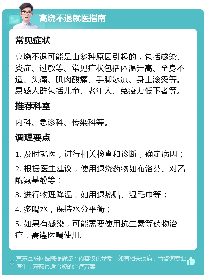 高烧不退就医指南 常见症状 高烧不退可能是由多种原因引起的，包括感染、炎症、过敏等。常见症状包括体温升高、全身不适、头痛、肌肉酸痛、手脚冰凉、身上滚烫等。易感人群包括儿童、老年人、免疫力低下者等。 推荐科室 内科、急诊科、传染科等。 调理要点 1. 及时就医，进行相关检查和诊断，确定病因； 2. 根据医生建议，使用退烧药物如布洛芬、对乙酰氨基酚等； 3. 进行物理降温，如用退热贴、湿毛巾等； 4. 多喝水，保持水分平衡； 5. 如果有感染，可能需要使用抗生素等药物治疗，需遵医嘱使用。