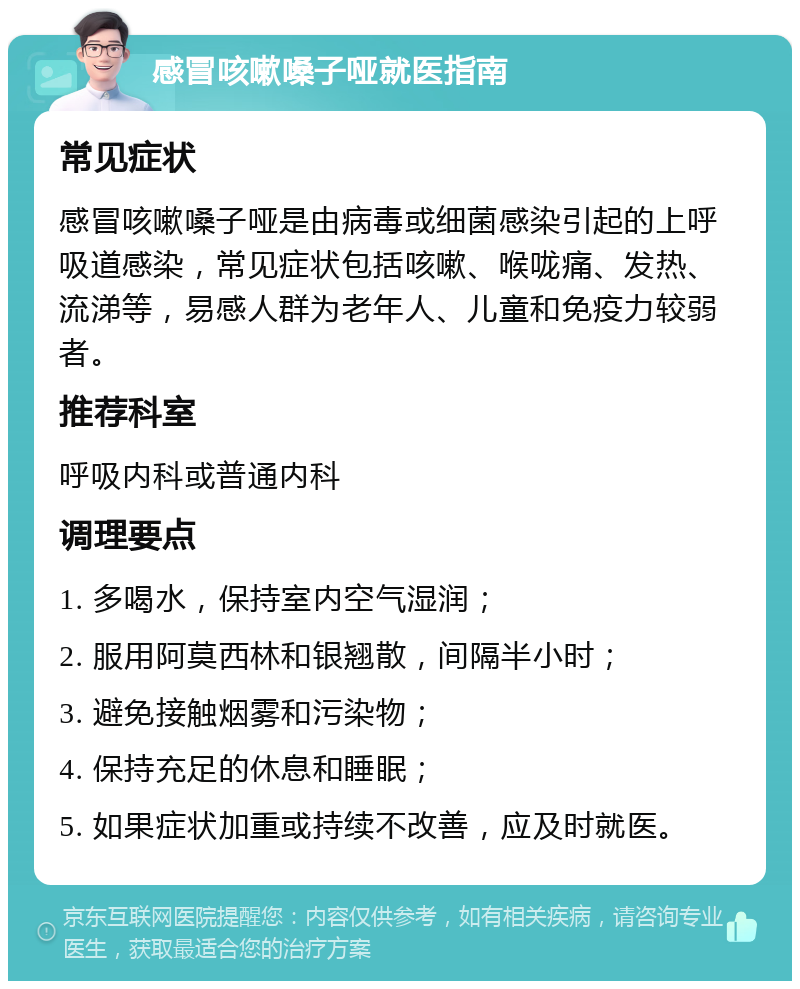 感冒咳嗽嗓子哑就医指南 常见症状 感冒咳嗽嗓子哑是由病毒或细菌感染引起的上呼吸道感染，常见症状包括咳嗽、喉咙痛、发热、流涕等，易感人群为老年人、儿童和免疫力较弱者。 推荐科室 呼吸内科或普通内科 调理要点 1. 多喝水，保持室内空气湿润； 2. 服用阿莫西林和银翘散，间隔半小时； 3. 避免接触烟雾和污染物； 4. 保持充足的休息和睡眠； 5. 如果症状加重或持续不改善，应及时就医。