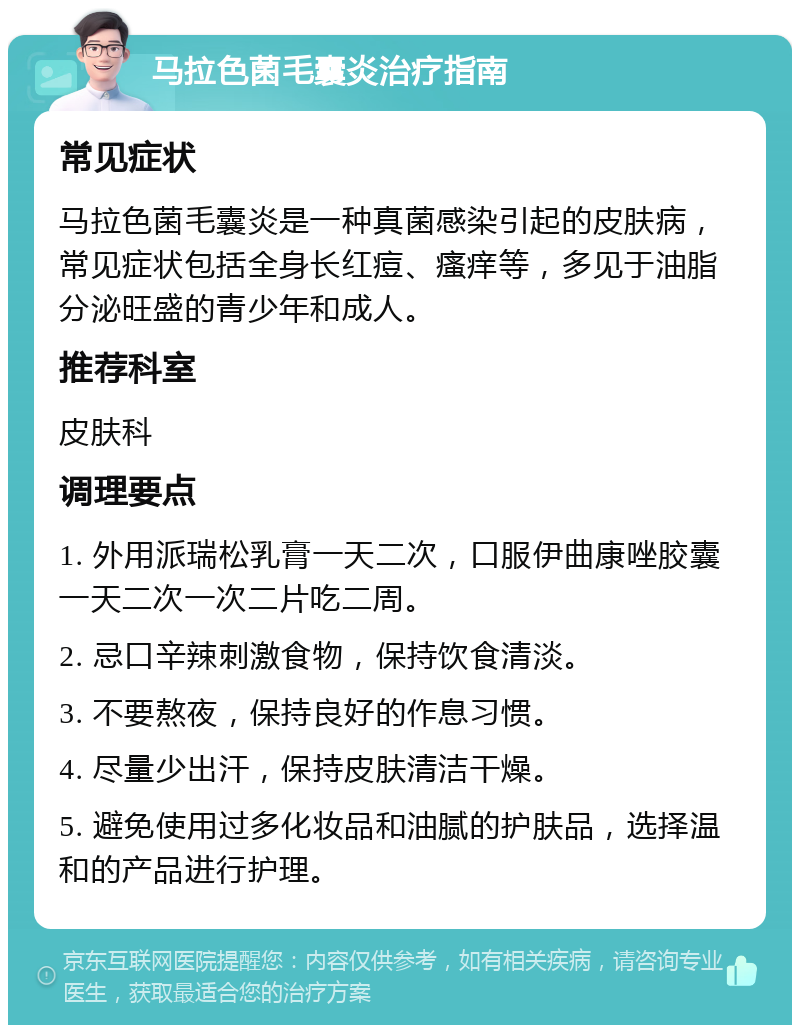 马拉色菌毛囊炎治疗指南 常见症状 马拉色菌毛囊炎是一种真菌感染引起的皮肤病，常见症状包括全身长红痘、瘙痒等，多见于油脂分泌旺盛的青少年和成人。 推荐科室 皮肤科 调理要点 1. 外用派瑞松乳膏一天二次，口服伊曲康唑胶囊一天二次一次二片吃二周。 2. 忌口辛辣刺激食物，保持饮食清淡。 3. 不要熬夜，保持良好的作息习惯。 4. 尽量少出汗，保持皮肤清洁干燥。 5. 避免使用过多化妆品和油腻的护肤品，选择温和的产品进行护理。