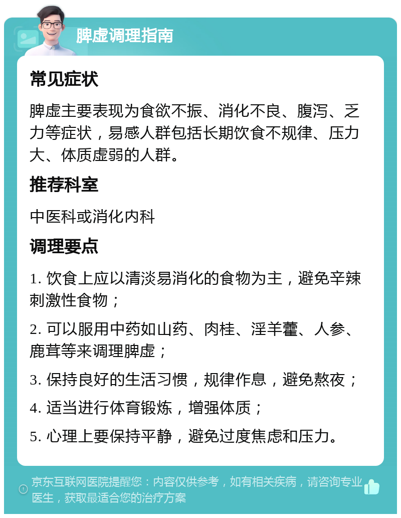 脾虚调理指南 常见症状 脾虚主要表现为食欲不振、消化不良、腹泻、乏力等症状，易感人群包括长期饮食不规律、压力大、体质虚弱的人群。 推荐科室 中医科或消化内科 调理要点 1. 饮食上应以清淡易消化的食物为主，避免辛辣刺激性食物； 2. 可以服用中药如山药、肉桂、淫羊藿、人参、鹿茸等来调理脾虚； 3. 保持良好的生活习惯，规律作息，避免熬夜； 4. 适当进行体育锻炼，增强体质； 5. 心理上要保持平静，避免过度焦虑和压力。