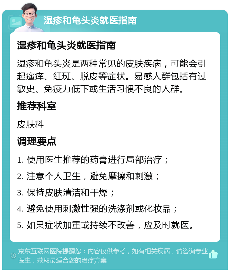 湿疹和龟头炎就医指南 湿疹和龟头炎就医指南 湿疹和龟头炎是两种常见的皮肤疾病，可能会引起瘙痒、红斑、脱皮等症状。易感人群包括有过敏史、免疫力低下或生活习惯不良的人群。 推荐科室 皮肤科 调理要点 1. 使用医生推荐的药膏进行局部治疗； 2. 注意个人卫生，避免摩擦和刺激； 3. 保持皮肤清洁和干燥； 4. 避免使用刺激性强的洗涤剂或化妆品； 5. 如果症状加重或持续不改善，应及时就医。