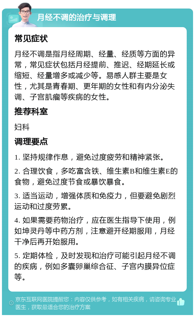 月经不调的治疗与调理 常见症状 月经不调是指月经周期、经量、经质等方面的异常，常见症状包括月经提前、推迟、经期延长或缩短、经量增多或减少等。易感人群主要是女性，尤其是青春期、更年期的女性和有内分泌失调、子宫肌瘤等疾病的女性。 推荐科室 妇科 调理要点 1. 坚持规律作息，避免过度疲劳和精神紧张。 2. 合理饮食，多吃富含铁、维生素B和维生素E的食物，避免过度节食或暴饮暴食。 3. 适当运动，增强体质和免疫力，但要避免剧烈运动和过度劳累。 4. 如果需要药物治疗，应在医生指导下使用，例如坤灵丹等中药方剂，注意避开经期服用，月经干净后再开始服用。 5. 定期体检，及时发现和治疗可能引起月经不调的疾病，例如多囊卵巢综合征、子宫内膜异位症等。