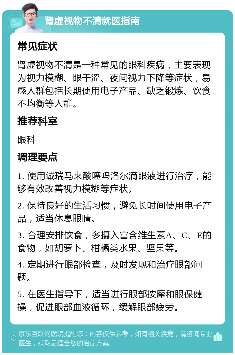 肾虚视物不清就医指南 常见症状 肾虚视物不清是一种常见的眼科疾病，主要表现为视力模糊、眼干涩、夜间视力下降等症状，易感人群包括长期使用电子产品、缺乏锻炼、饮食不均衡等人群。 推荐科室 眼科 调理要点 1. 使用诚瑞马来酸噻吗洛尔滴眼液进行治疗，能够有效改善视力模糊等症状。 2. 保持良好的生活习惯，避免长时间使用电子产品，适当休息眼睛。 3. 合理安排饮食，多摄入富含维生素A、C、E的食物，如胡萝卜、柑橘类水果、坚果等。 4. 定期进行眼部检查，及时发现和治疗眼部问题。 5. 在医生指导下，适当进行眼部按摩和眼保健操，促进眼部血液循环，缓解眼部疲劳。