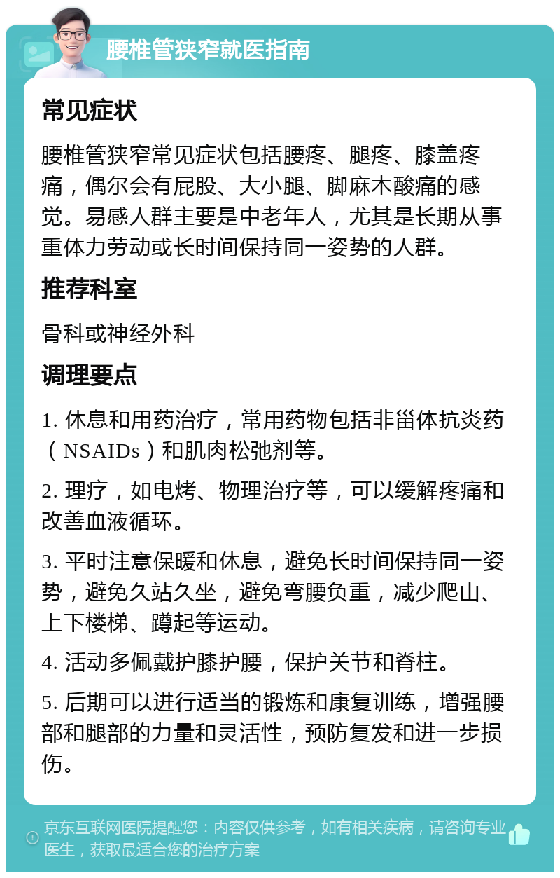 腰椎管狭窄就医指南 常见症状 腰椎管狭窄常见症状包括腰疼、腿疼、膝盖疼痛，偶尔会有屁股、大小腿、脚麻木酸痛的感觉。易感人群主要是中老年人，尤其是长期从事重体力劳动或长时间保持同一姿势的人群。 推荐科室 骨科或神经外科 调理要点 1. 休息和用药治疗，常用药物包括非甾体抗炎药（NSAIDs）和肌肉松弛剂等。 2. 理疗，如电烤、物理治疗等，可以缓解疼痛和改善血液循环。 3. 平时注意保暖和休息，避免长时间保持同一姿势，避免久站久坐，避免弯腰负重，减少爬山、上下楼梯、蹲起等运动。 4. 活动多佩戴护膝护腰，保护关节和脊柱。 5. 后期可以进行适当的锻炼和康复训练，增强腰部和腿部的力量和灵活性，预防复发和进一步损伤。