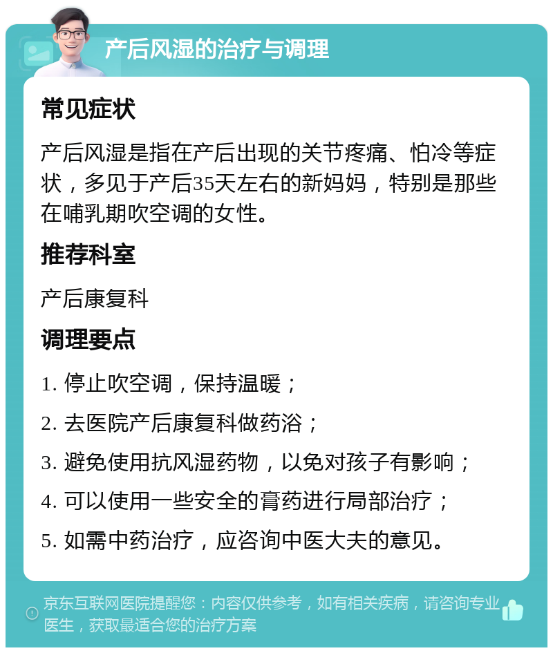 产后风湿的治疗与调理 常见症状 产后风湿是指在产后出现的关节疼痛、怕冷等症状，多见于产后35天左右的新妈妈，特别是那些在哺乳期吹空调的女性。 推荐科室 产后康复科 调理要点 1. 停止吹空调，保持温暖； 2. 去医院产后康复科做药浴； 3. 避免使用抗风湿药物，以免对孩子有影响； 4. 可以使用一些安全的膏药进行局部治疗； 5. 如需中药治疗，应咨询中医大夫的意见。