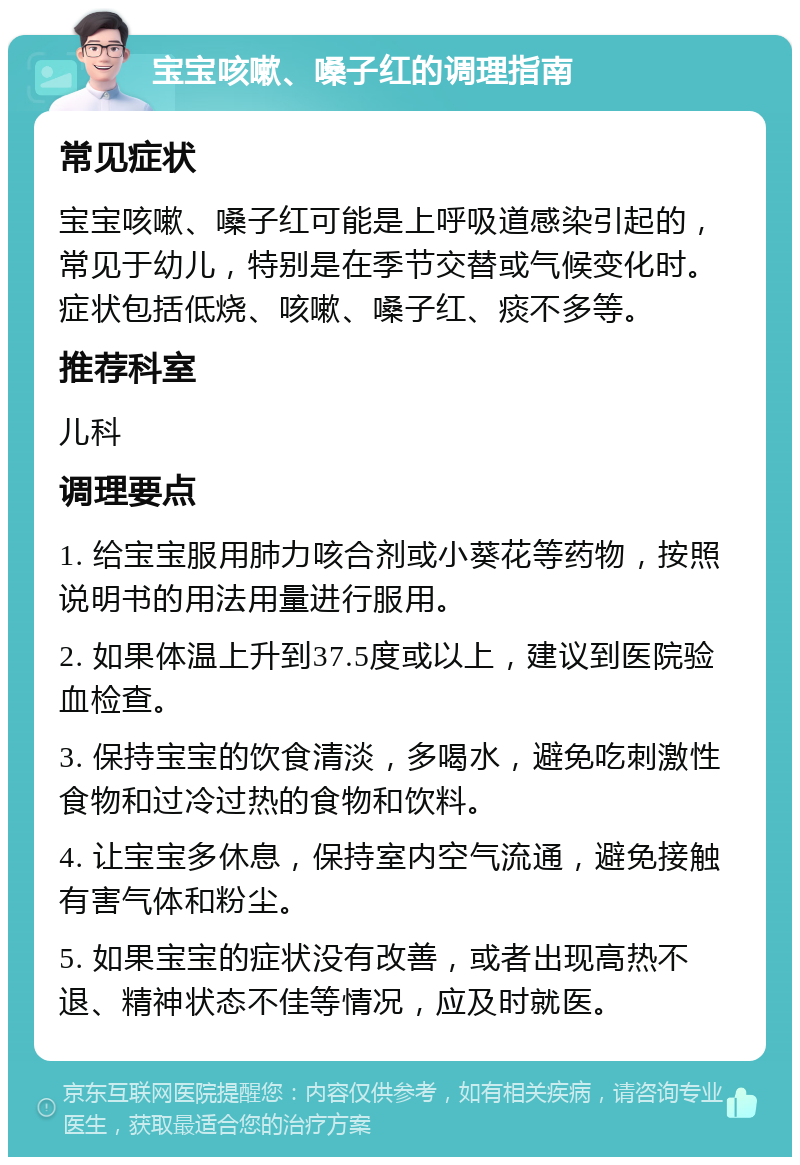 宝宝咳嗽、嗓子红的调理指南 常见症状 宝宝咳嗽、嗓子红可能是上呼吸道感染引起的，常见于幼儿，特别是在季节交替或气候变化时。症状包括低烧、咳嗽、嗓子红、痰不多等。 推荐科室 儿科 调理要点 1. 给宝宝服用肺力咳合剂或小葵花等药物，按照说明书的用法用量进行服用。 2. 如果体温上升到37.5度或以上，建议到医院验血检查。 3. 保持宝宝的饮食清淡，多喝水，避免吃刺激性食物和过冷过热的食物和饮料。 4. 让宝宝多休息，保持室内空气流通，避免接触有害气体和粉尘。 5. 如果宝宝的症状没有改善，或者出现高热不退、精神状态不佳等情况，应及时就医。