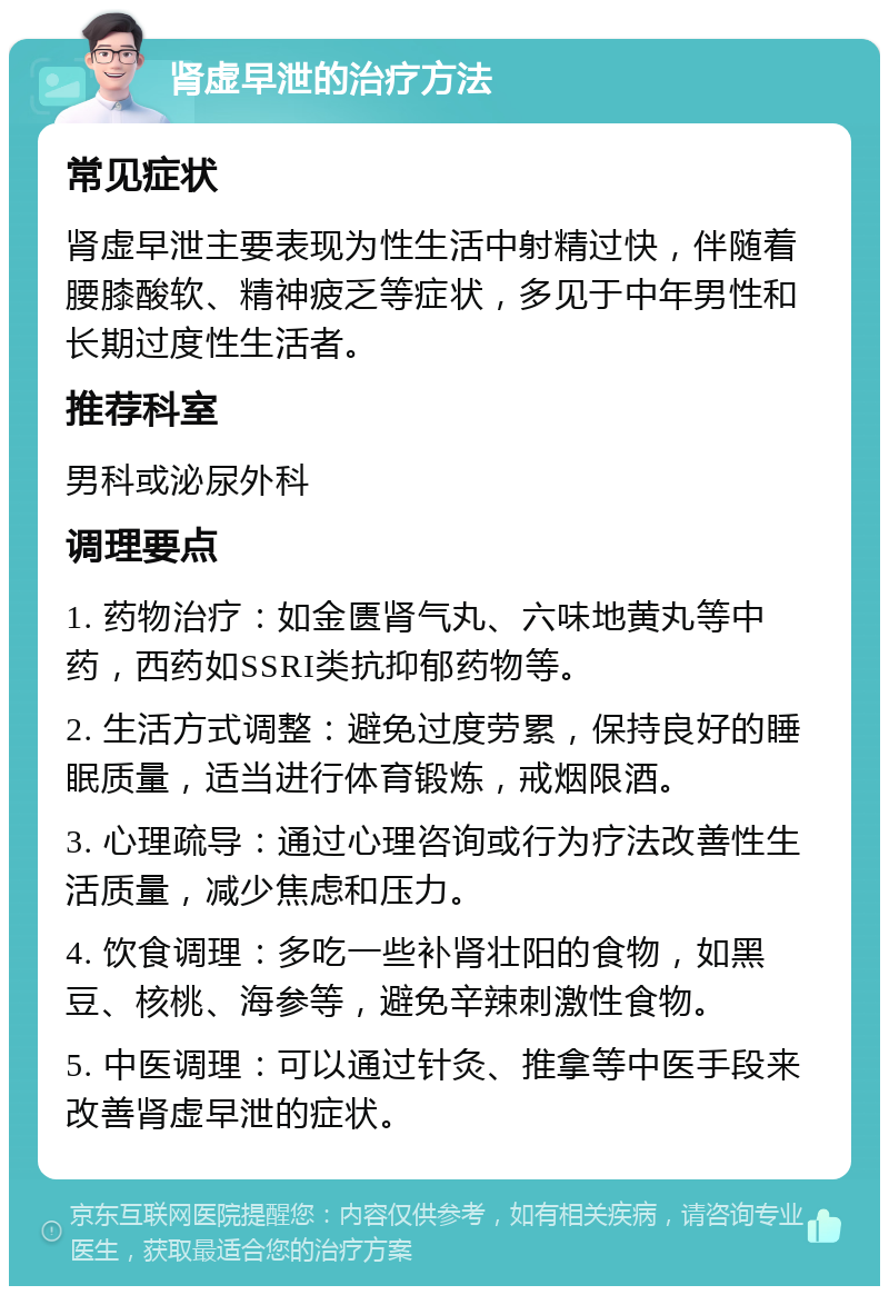 肾虚早泄的治疗方法 常见症状 肾虚早泄主要表现为性生活中射精过快，伴随着腰膝酸软、精神疲乏等症状，多见于中年男性和长期过度性生活者。 推荐科室 男科或泌尿外科 调理要点 1. 药物治疗：如金匮肾气丸、六味地黄丸等中药，西药如SSRI类抗抑郁药物等。 2. 生活方式调整：避免过度劳累，保持良好的睡眠质量，适当进行体育锻炼，戒烟限酒。 3. 心理疏导：通过心理咨询或行为疗法改善性生活质量，减少焦虑和压力。 4. 饮食调理：多吃一些补肾壮阳的食物，如黑豆、核桃、海参等，避免辛辣刺激性食物。 5. 中医调理：可以通过针灸、推拿等中医手段来改善肾虚早泄的症状。