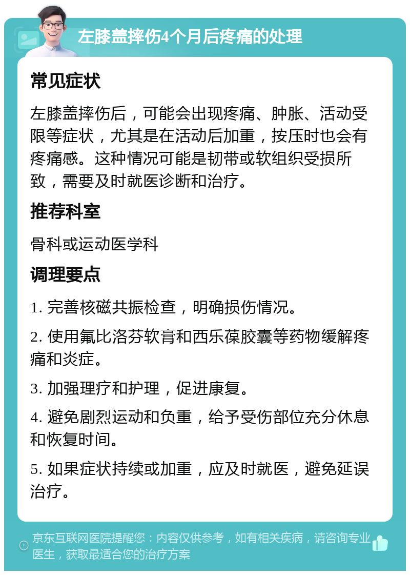 左膝盖摔伤4个月后疼痛的处理 常见症状 左膝盖摔伤后，可能会出现疼痛、肿胀、活动受限等症状，尤其是在活动后加重，按压时也会有疼痛感。这种情况可能是韧带或软组织受损所致，需要及时就医诊断和治疗。 推荐科室 骨科或运动医学科 调理要点 1. 完善核磁共振检查，明确损伤情况。 2. 使用氟比洛芬软膏和西乐葆胶囊等药物缓解疼痛和炎症。 3. 加强理疗和护理，促进康复。 4. 避免剧烈运动和负重，给予受伤部位充分休息和恢复时间。 5. 如果症状持续或加重，应及时就医，避免延误治疗。