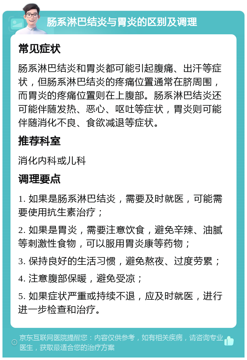 肠系淋巴结炎与胃炎的区别及调理 常见症状 肠系淋巴结炎和胃炎都可能引起腹痛、出汗等症状，但肠系淋巴结炎的疼痛位置通常在脐周围，而胃炎的疼痛位置则在上腹部。肠系淋巴结炎还可能伴随发热、恶心、呕吐等症状，胃炎则可能伴随消化不良、食欲减退等症状。 推荐科室 消化内科或儿科 调理要点 1. 如果是肠系淋巴结炎，需要及时就医，可能需要使用抗生素治疗； 2. 如果是胃炎，需要注意饮食，避免辛辣、油腻等刺激性食物，可以服用胃炎康等药物； 3. 保持良好的生活习惯，避免熬夜、过度劳累； 4. 注意腹部保暖，避免受凉； 5. 如果症状严重或持续不退，应及时就医，进行进一步检查和治疗。