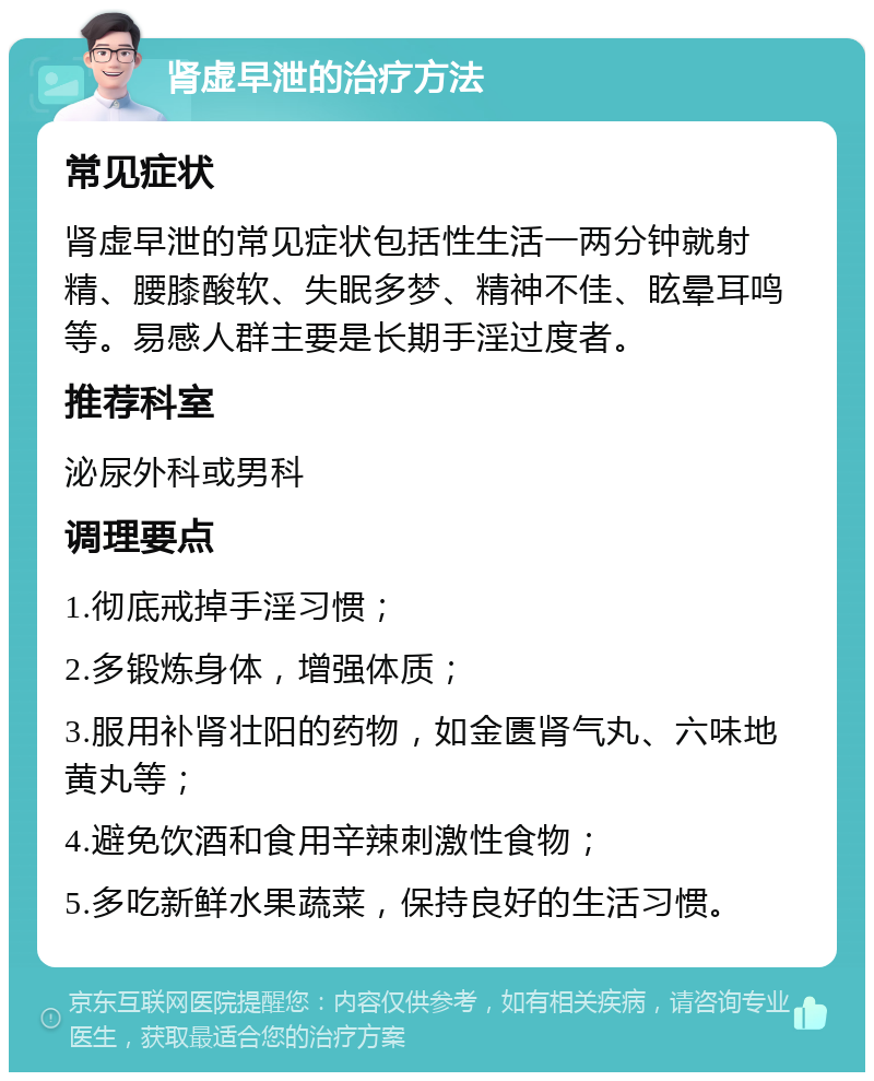 肾虚早泄的治疗方法 常见症状 肾虚早泄的常见症状包括性生活一两分钟就射精、腰膝酸软、失眠多梦、精神不佳、眩晕耳鸣等。易感人群主要是长期手淫过度者。 推荐科室 泌尿外科或男科 调理要点 1.彻底戒掉手淫习惯； 2.多锻炼身体，增强体质； 3.服用补肾壮阳的药物，如金匮肾气丸、六味地黄丸等； 4.避免饮酒和食用辛辣刺激性食物； 5.多吃新鲜水果蔬菜，保持良好的生活习惯。