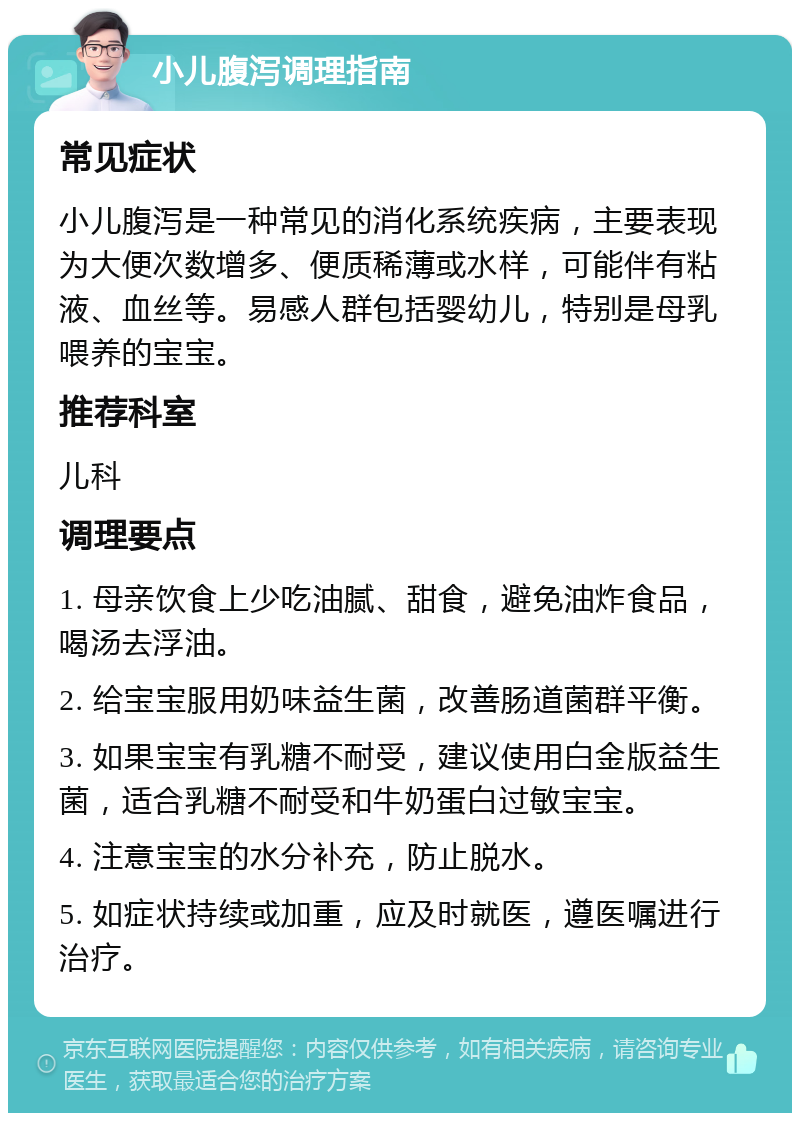 小儿腹泻调理指南 常见症状 小儿腹泻是一种常见的消化系统疾病，主要表现为大便次数增多、便质稀薄或水样，可能伴有粘液、血丝等。易感人群包括婴幼儿，特别是母乳喂养的宝宝。 推荐科室 儿科 调理要点 1. 母亲饮食上少吃油腻、甜食，避免油炸食品，喝汤去浮油。 2. 给宝宝服用奶味益生菌，改善肠道菌群平衡。 3. 如果宝宝有乳糖不耐受，建议使用白金版益生菌，适合乳糖不耐受和牛奶蛋白过敏宝宝。 4. 注意宝宝的水分补充，防止脱水。 5. 如症状持续或加重，应及时就医，遵医嘱进行治疗。