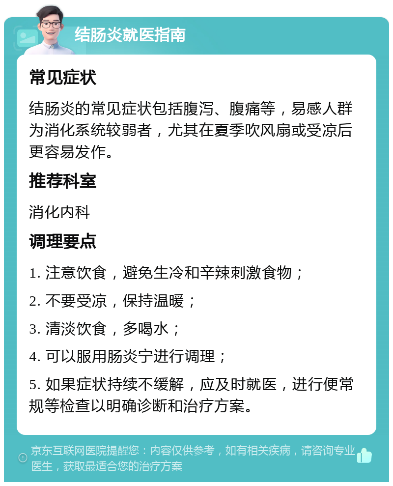 结肠炎就医指南 常见症状 结肠炎的常见症状包括腹泻、腹痛等，易感人群为消化系统较弱者，尤其在夏季吹风扇或受凉后更容易发作。 推荐科室 消化内科 调理要点 1. 注意饮食，避免生冷和辛辣刺激食物； 2. 不要受凉，保持温暖； 3. 清淡饮食，多喝水； 4. 可以服用肠炎宁进行调理； 5. 如果症状持续不缓解，应及时就医，进行便常规等检查以明确诊断和治疗方案。