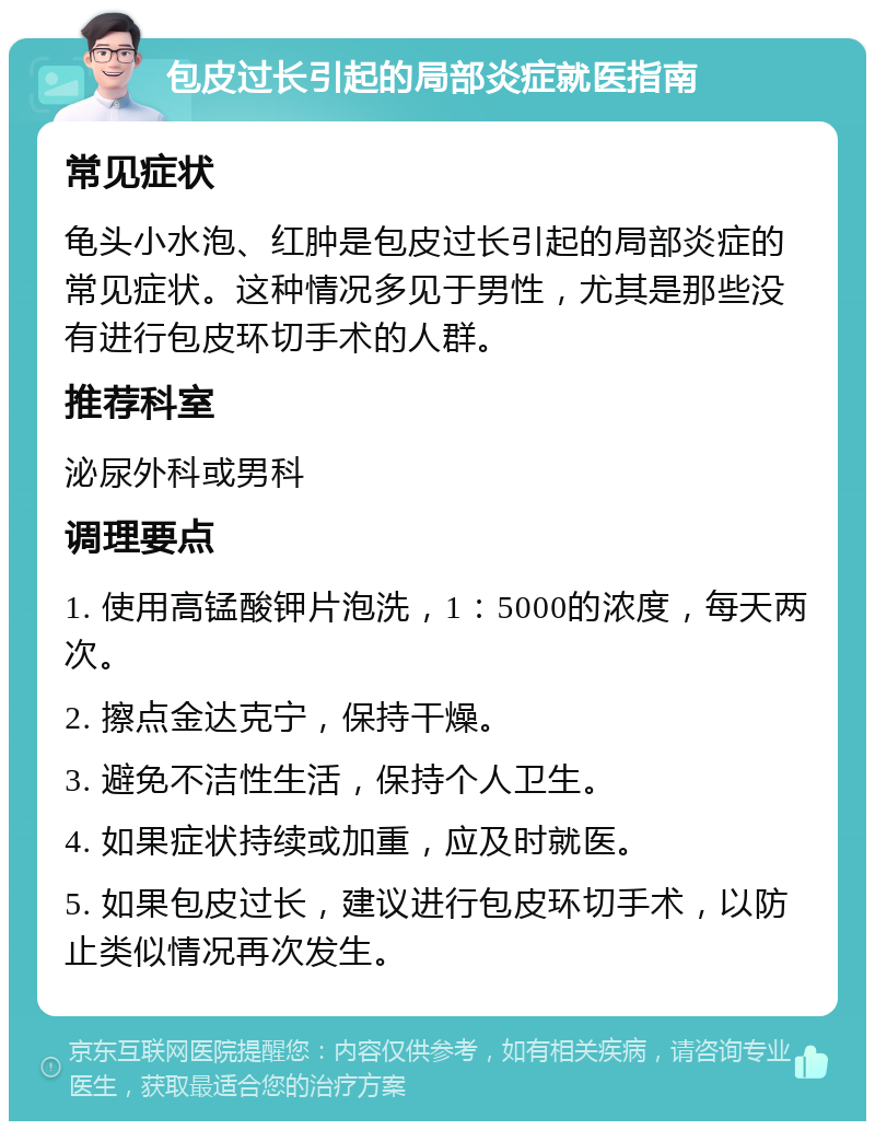 包皮过长引起的局部炎症就医指南 常见症状 龟头小水泡、红肿是包皮过长引起的局部炎症的常见症状。这种情况多见于男性，尤其是那些没有进行包皮环切手术的人群。 推荐科室 泌尿外科或男科 调理要点 1. 使用高锰酸钾片泡洗，1：5000的浓度，每天两次。 2. 擦点金达克宁，保持干燥。 3. 避免不洁性生活，保持个人卫生。 4. 如果症状持续或加重，应及时就医。 5. 如果包皮过长，建议进行包皮环切手术，以防止类似情况再次发生。