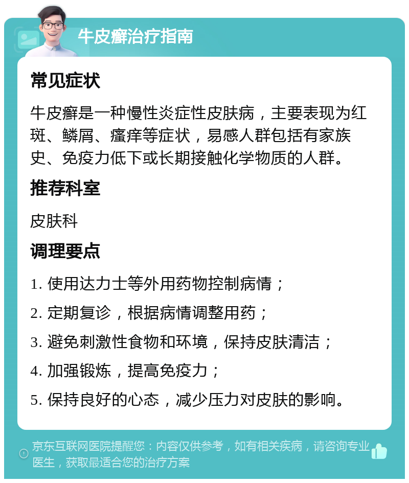 牛皮癣治疗指南 常见症状 牛皮癣是一种慢性炎症性皮肤病，主要表现为红斑、鳞屑、瘙痒等症状，易感人群包括有家族史、免疫力低下或长期接触化学物质的人群。 推荐科室 皮肤科 调理要点 1. 使用达力士等外用药物控制病情； 2. 定期复诊，根据病情调整用药； 3. 避免刺激性食物和环境，保持皮肤清洁； 4. 加强锻炼，提高免疫力； 5. 保持良好的心态，减少压力对皮肤的影响。